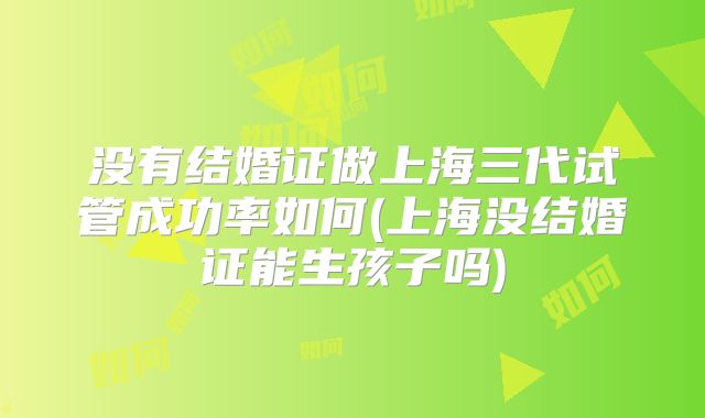 没有结婚证做上海三代试管成功率如何(上海没结婚证能生孩子吗)