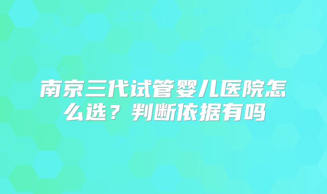 南京三代试管婴儿医院怎么选?判断依据有吗