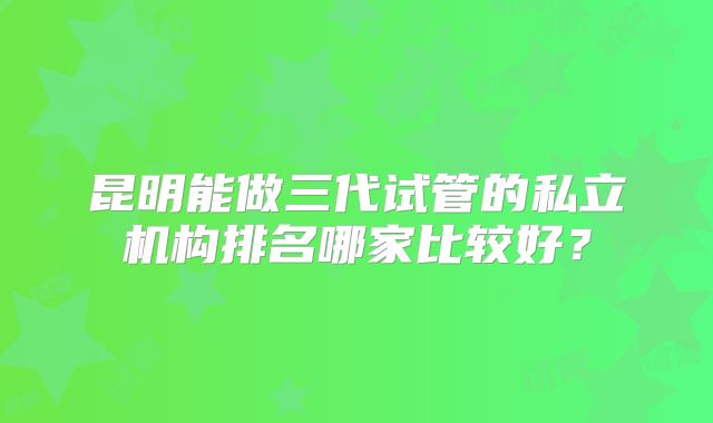 昆明能做三代试管的私立机构排名哪家比较好?