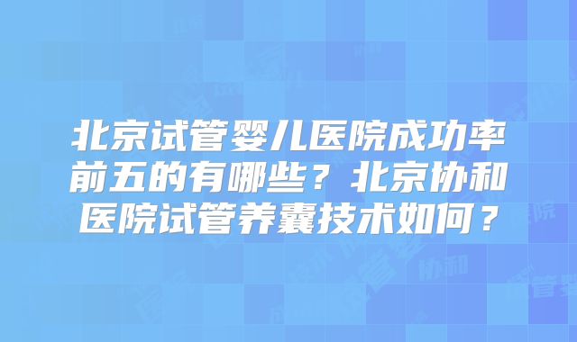 北京试管婴儿医院成功率前五的有哪些？北京协和医院试管养囊技术如何？