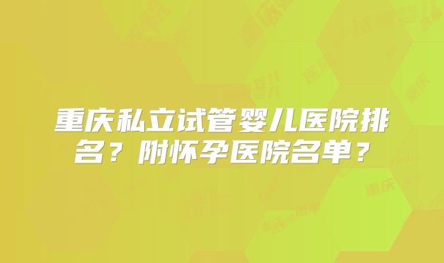 重庆私立试管婴儿医院排名?附怀孕医院名单?