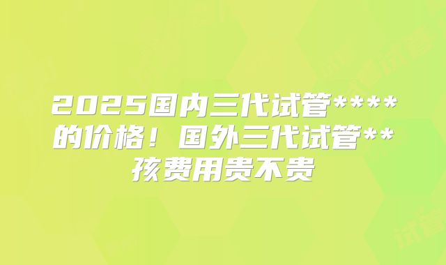 2025国内三代试管****的价格!国外三代试管**孩费用贵不贵