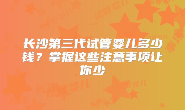 长沙第三代试管婴儿多少钱?掌握这些注意事项让你少
