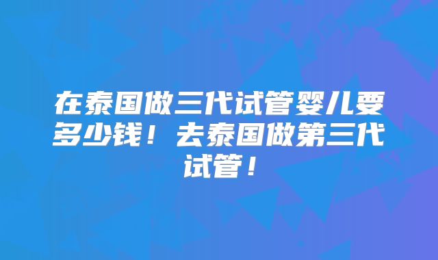在泰国做三代试管婴儿要多少钱！去泰国做第三代试管！