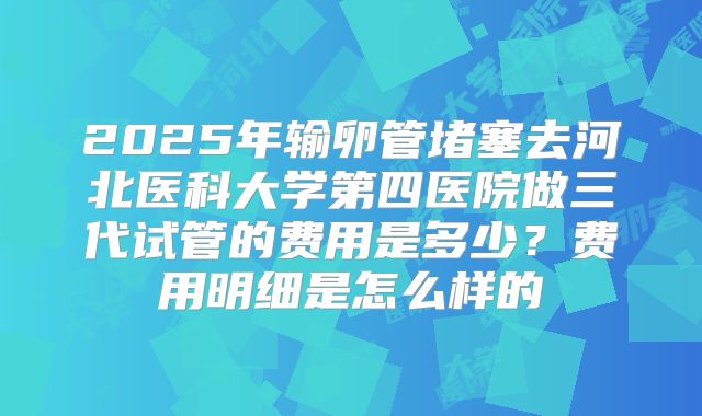 2025年输卵管堵塞去河北医科大学第四医院做三代试管的费用是多少?费用明细是怎么样的
