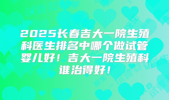 2025长春吉大一院生殖科医生排名中哪个做试管婴儿好!吉大一院生殖科谁治得好!