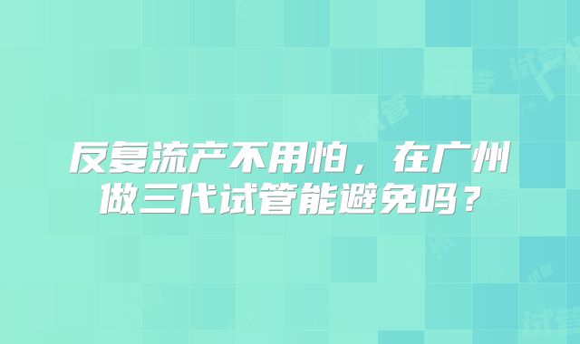 反复流产不用怕，在广州做三代试管能避免吗？