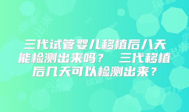 三代试管婴儿移植后八天能检测出来吗？ 三代移植后几天可以检测出来？