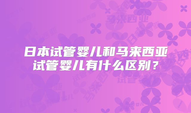 日本试管婴儿和马来西亚试管婴儿有什么区别？