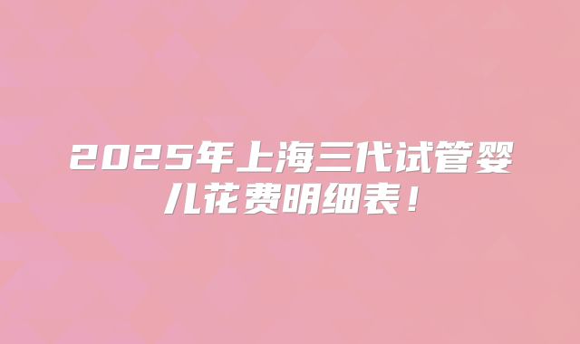 2025年上海三代试管婴儿花费明细表!