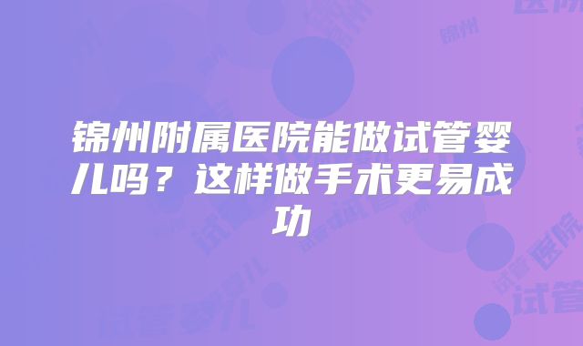 锦州附属医院能做试管婴儿吗?这样做手术更易成功