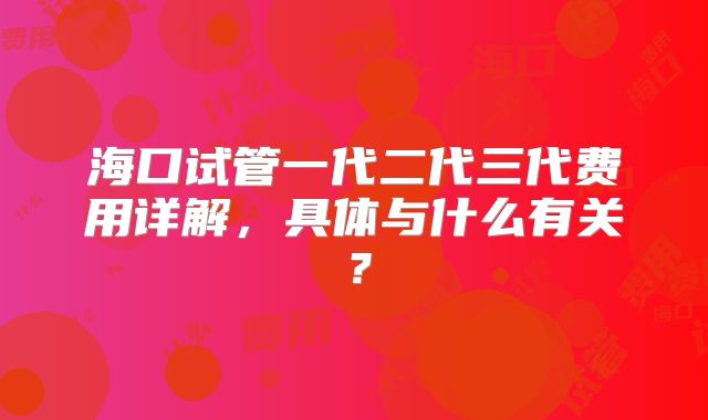 海口试管一代二代三代费用详解,具体与什么有关?