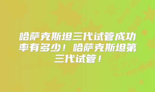 哈萨克斯坦三代试管成功率有多少!哈萨克斯坦第三代试管!