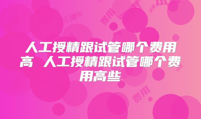 人工授精跟试管哪个费用高 人工授精跟试管哪个费用高些