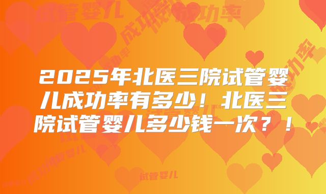 2025年北医三院试管婴儿成功率有多少!北医三院试管婴儿多少钱一次?!