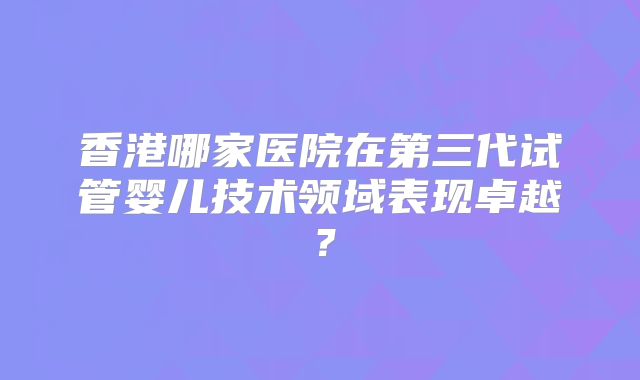 香港哪家医院在第三代试管婴儿技术领域表现卓越？
