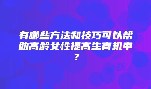 有哪些方法和技巧可以帮助高龄女性提高生育机率?