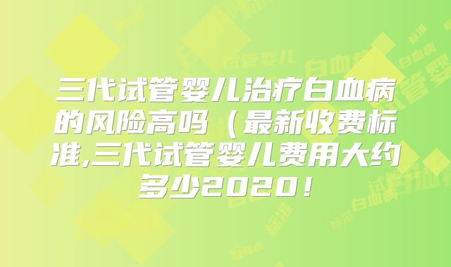 三代试管婴儿治疗白血病的风险高吗（最新收费标准,三代试管婴儿费用大约多少2020！