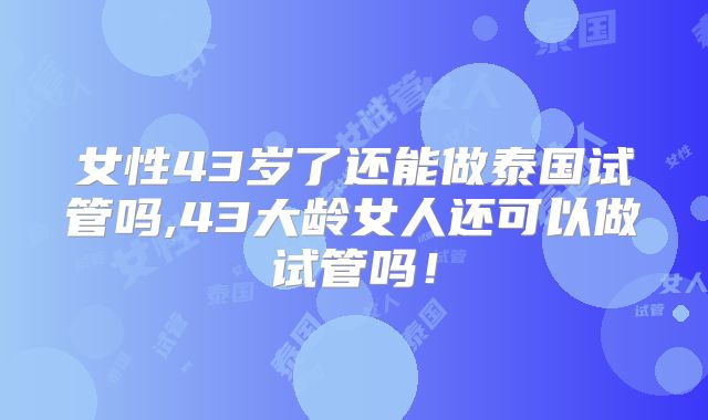 女性43岁了还能做泰国试管吗,43大龄女人还可以做试管吗！