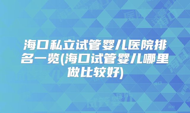 海口私立试管婴儿医院排名一览(海口试管婴儿哪里做比较好)