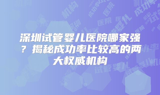深圳试管婴儿医院哪家强？揭秘成功率比较高的两大权威机构