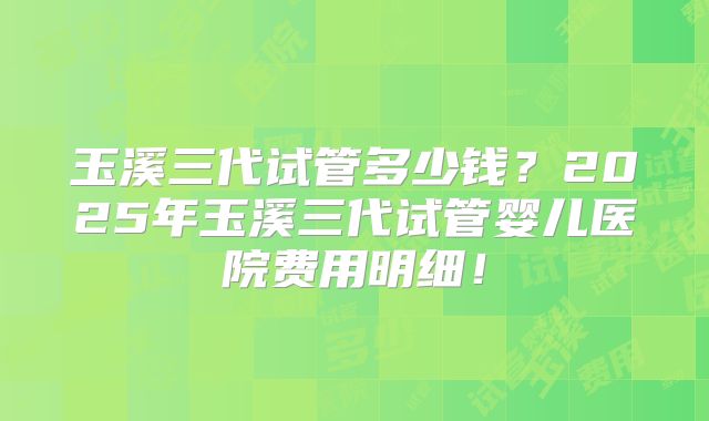 玉溪三代试管多少钱?2025年玉溪三代试管婴儿医院费用明细!