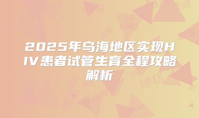 2025年乌海地区实现HIV患者试管生育全程攻略解析