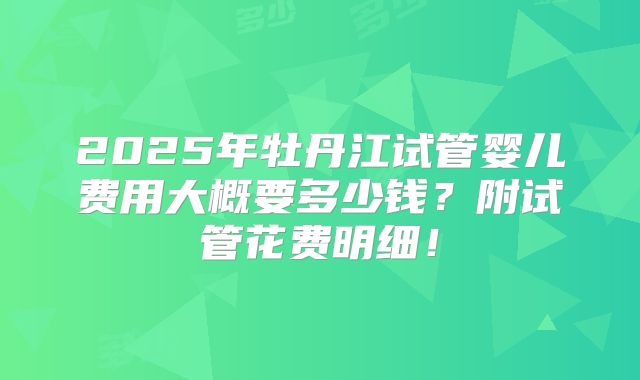 2025年牡丹江试管婴儿费用大概要多少钱？附试管花费明细！
