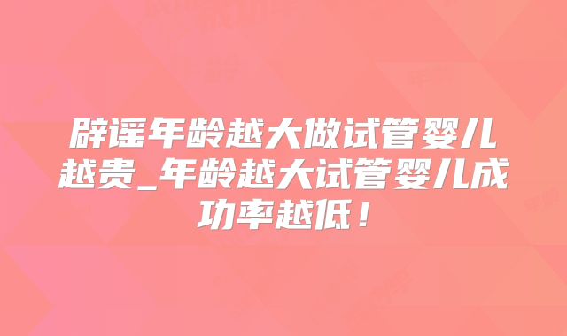 辟谣年龄越大做试管婴儿越贵_年龄越大试管婴儿成功率越低!