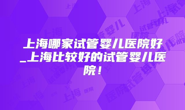 上海哪家试管婴儿医院好_上海比较好的试管婴儿医院！