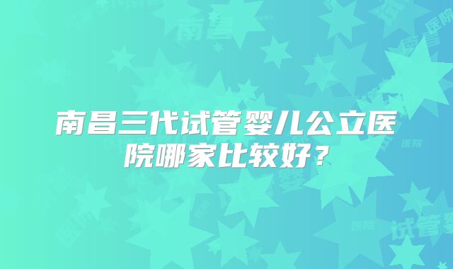 南昌三代试管婴儿公立医院哪家比较好？