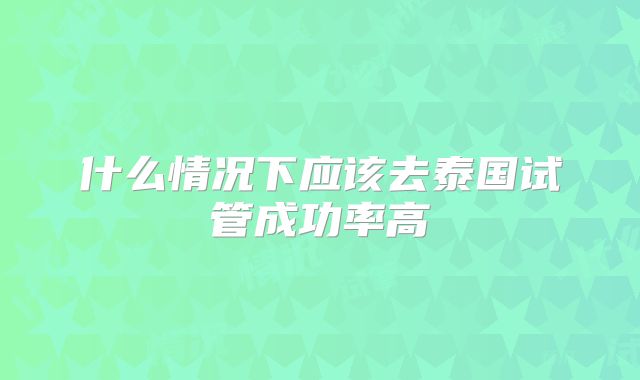 什么情况下应该去泰国试管成功率高
