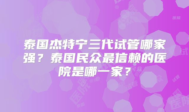 泰国杰特宁三代试管哪家强？泰国民众最信赖的医院是哪一家？