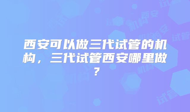 西安可以做三代试管的机构，三代试管西安哪里做？