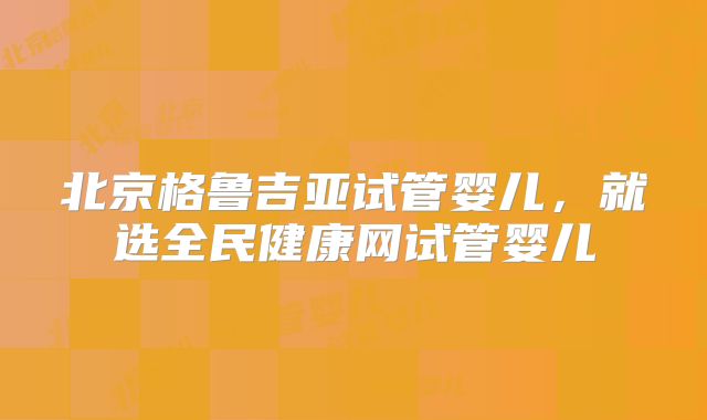 北京格鲁吉亚试管婴儿,就选全民健康网试管婴儿