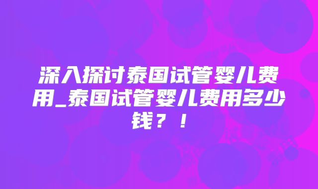 深入探讨泰国试管婴儿费用_泰国试管婴儿费用多少钱？！