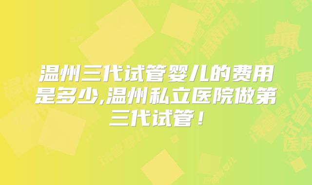 温州三代试管婴儿的费用是多少,温州私立医院做第三代试管!