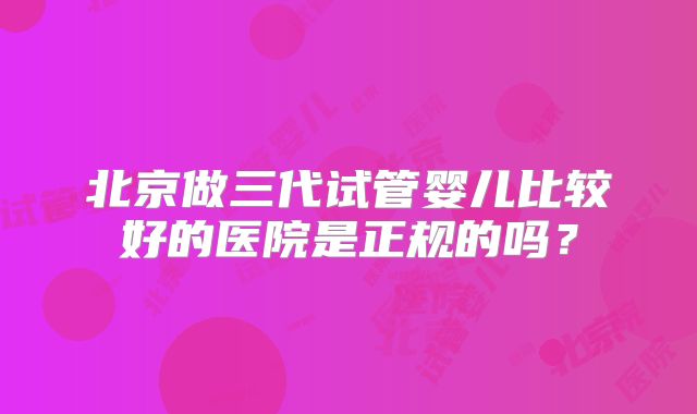 北京做三代试管婴儿比较好的医院是正规的吗?