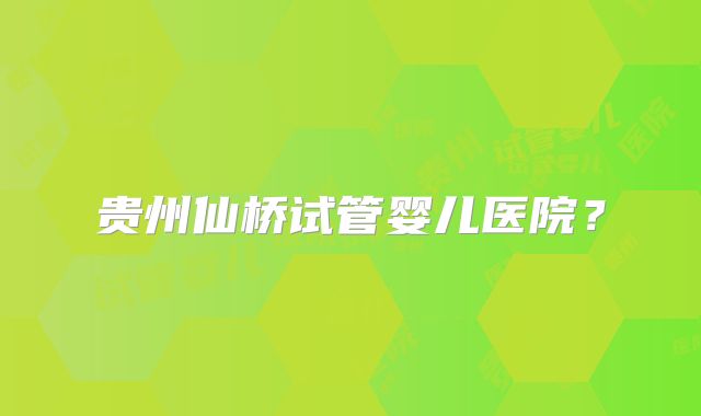 贵州仙桥试管婴儿医院?