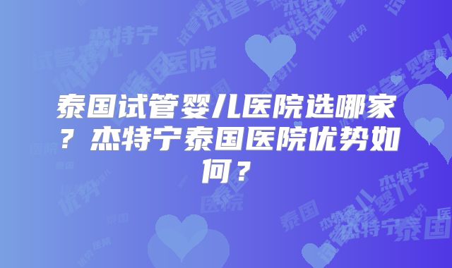 泰国试管婴儿医院选哪家?杰特宁泰国医院优势如何?