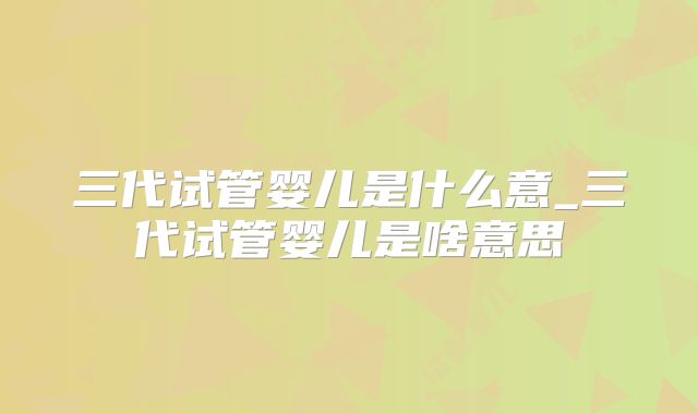三代试管婴儿是什么意_三代试管婴儿是啥意思