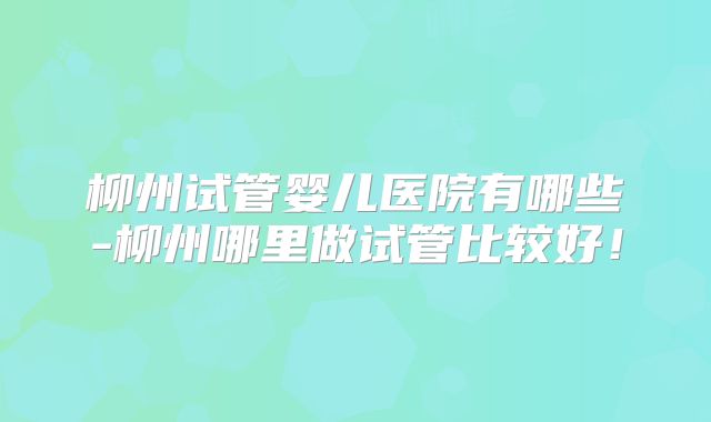 柳州试管婴儿医院有哪些-柳州哪里做试管比较好！