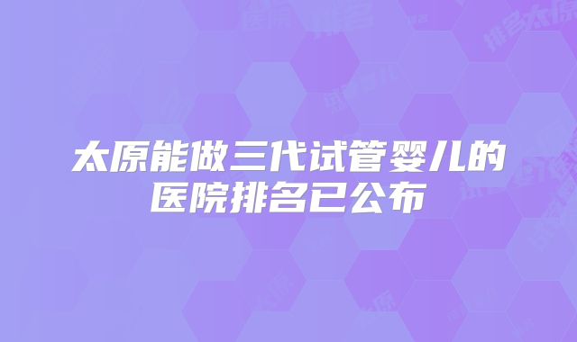 太原能做三代试管婴儿的医院排名已公布