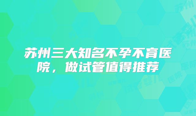 苏州三大知名不孕不育医院，做试管值得推荐