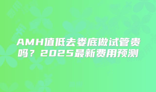 AMH值低去娄底做试管贵吗？2025最新费用预测