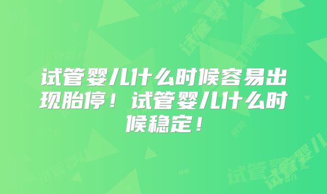 试管婴儿什么时候容易出现胎停！试管婴儿什么时候稳定！