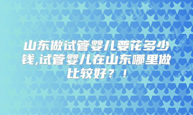 山东做试管婴儿要花多少钱,试管婴儿在山东哪里做比较好?!
