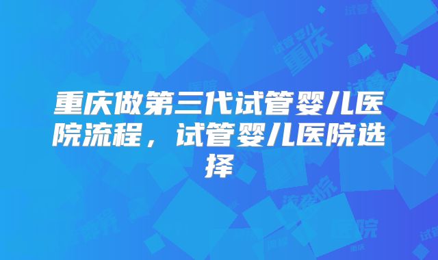 重庆做第三代试管婴儿医院流程，试管婴儿医院选择