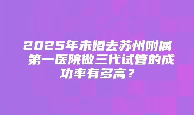 2025年未婚去苏州附属 第一医院做三代试管的成功率有多高?