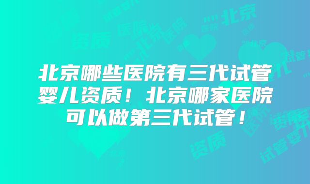 北京哪些医院有三代试管婴儿资质!北京哪家医院可以做第三代试管!